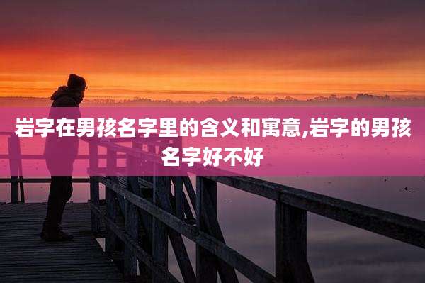 岩字在男孩名字里的含义和寓意,岩字的男孩名字好不好