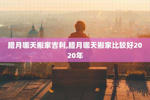 腊月哪天搬家吉利,腊月哪天搬家比较好2020年