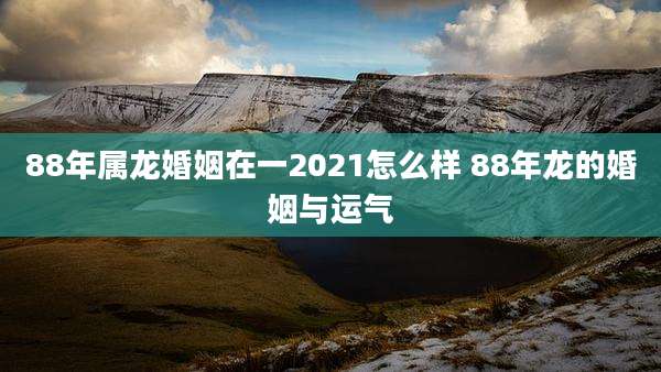88年属龙婚姻在一2021怎么样 88年龙的婚姻与运气