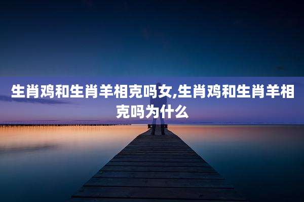 生肖鸡和生肖羊相克吗女,生肖鸡和生肖羊相克吗为什么