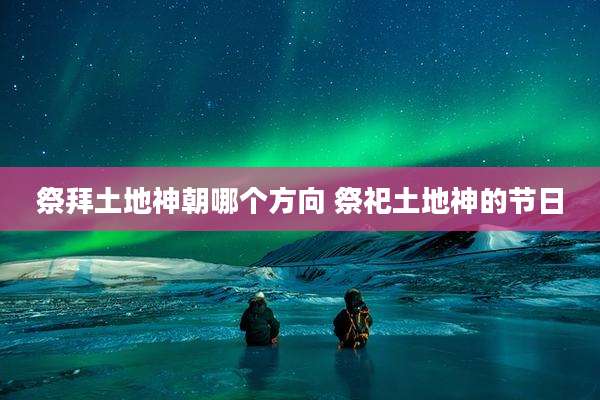 祭拜土地神朝哪个方向 祭祀土地神的节日