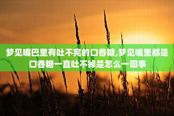 梦见嘴巴里有吐不完的口香糖,梦见嘴里都是口香糖一直吐不掉是怎么一回事
