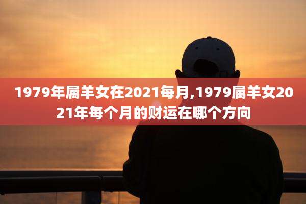 1979年属羊女在2021每月,1979属羊女2021年每个月的财运在哪个方向
