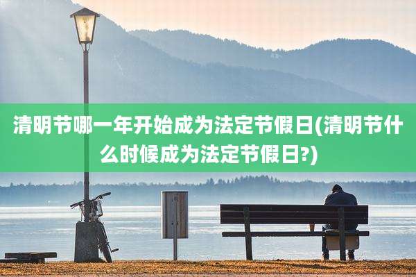 清明节哪一年开始成为法定节假日(清明节什么时候成为法定节假日?)