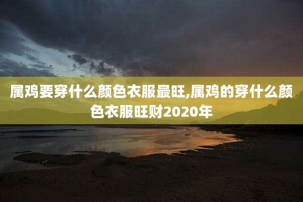 属鸡要穿什么颜色衣服最旺,属鸡的穿什么颜色衣服旺财2020年