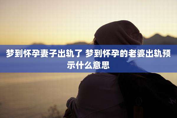 梦到怀孕妻子出轨了 梦到怀孕的老婆出轨预示什么意思