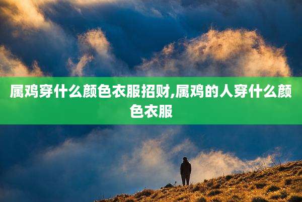 属鸡穿什么颜色衣服招财,属鸡的人穿什么颜色衣服