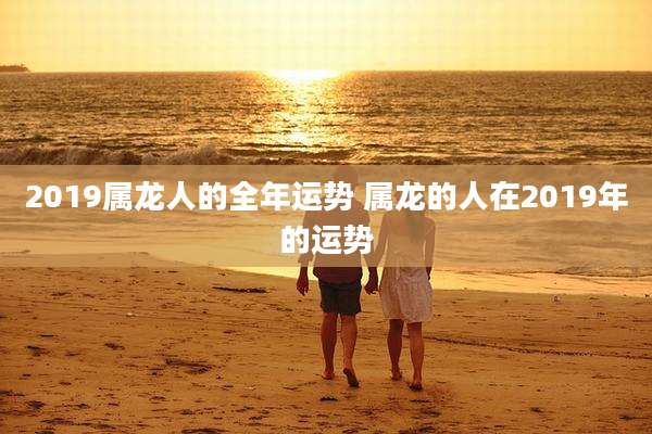 2019属龙人的全年运势 属龙的人在2019年的运势