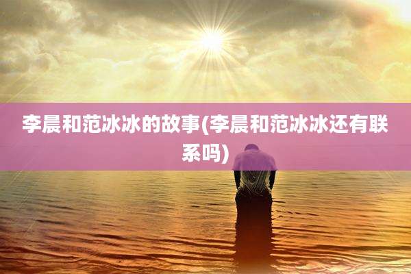 李晨和范冰冰的故事(李晨和范冰冰还有联系吗)