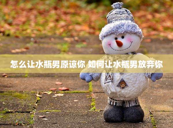 怎么让水瓶男原谅你 如何让水瓶男放弃你