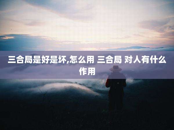 三合局是好是坏,怎么用 三合局 对人有什么作用