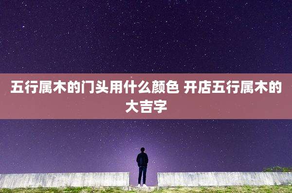 五行属木的门头用什么颜色 开店五行属木的大吉字