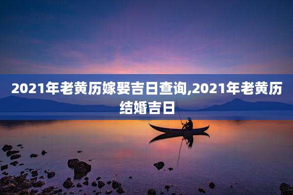 2021年老黄历嫁娶吉日查询,2021年老黄历结婚吉日