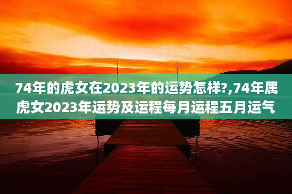74年的虎女在2023年的运势怎样?,74年属虎女2023年运势及运程每月运程五月运气