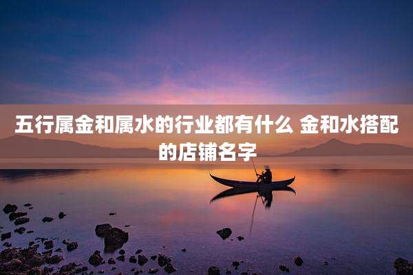 五行属金和属水的行业都有什么 金和水搭配的店铺名字