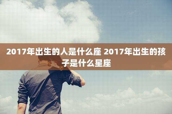 2017年出生的人是什么座 2017年出生的孩子是什么星座