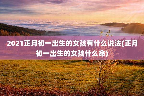 2021正月初一出生的女孩有什么说法(正月初一出生的女孩什么命)
