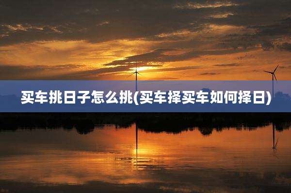 买车挑日子怎么挑(买车择买车如何择日)