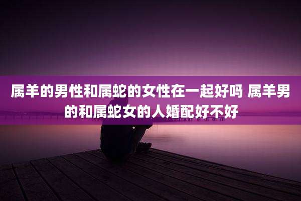 属羊的男性和属蛇的女性在一起好吗 属羊男的和属蛇女的人婚配好不好