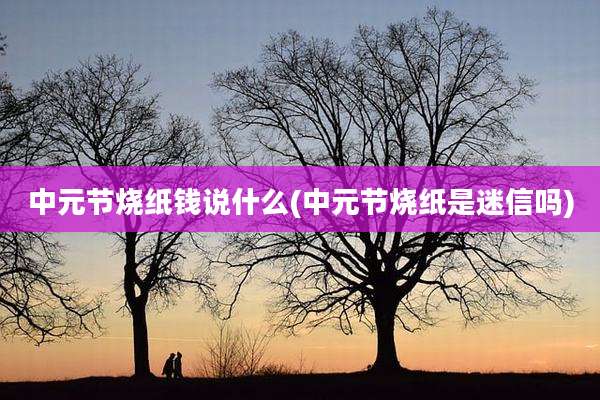 中元节烧纸钱说什么(中元节烧纸是迷信吗)