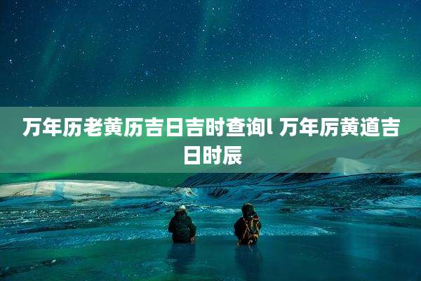 万年历老黄历吉日吉时查询l 万年厉黄道吉日时辰