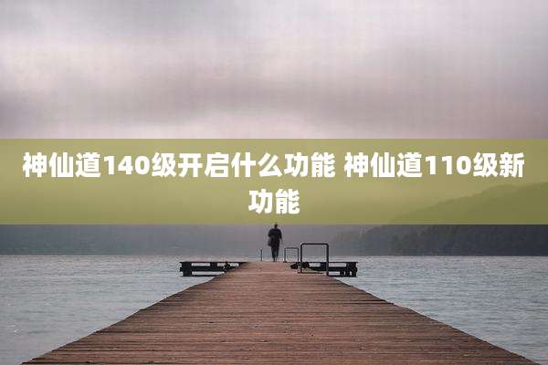 神仙道140级开启什么功能 神仙道110级新功能
