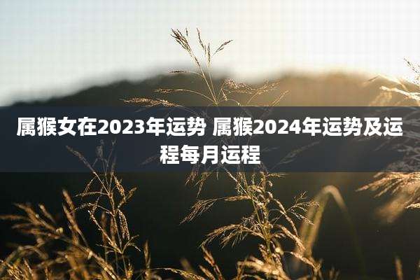 属猴女在2023年运势 属猴2024年运势及运程每月运程