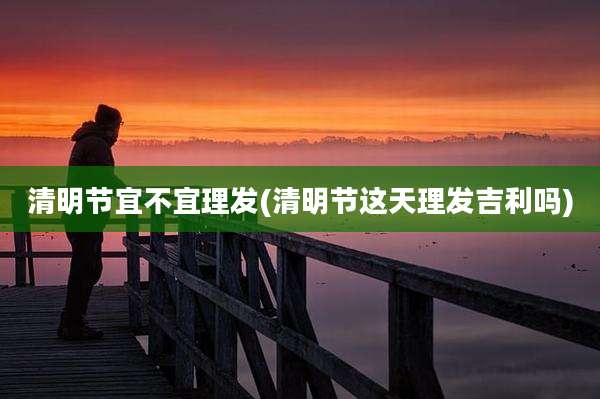 清明节宜不宜理发(清明节这天理发吉利吗)