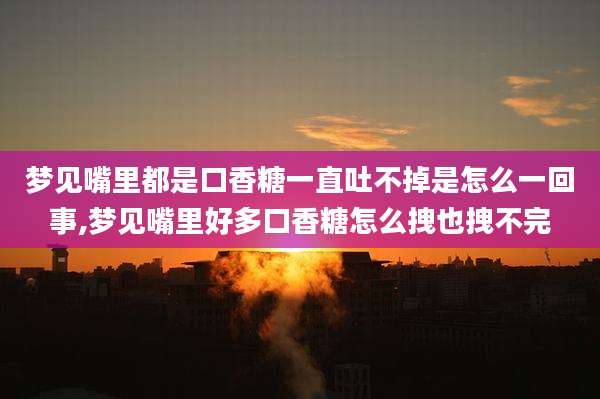 梦见嘴里都是口香糖一直吐不掉是怎么一回事,梦见嘴里好多口香糖怎么拽也拽不完
