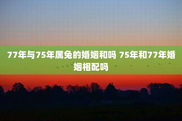 77年与75年属兔的婚姻和吗 75年和77年婚姻相配吗