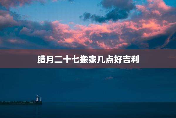 腊月二十七搬家几点好吉利
