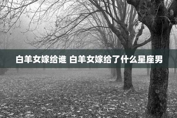 白羊女嫁给谁 白羊女嫁给了什么星座男
