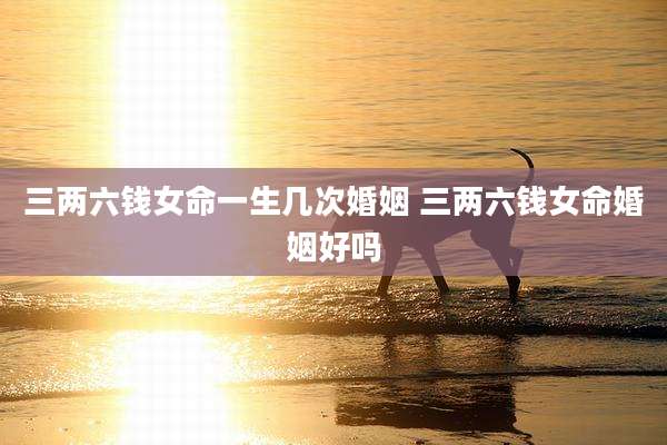 三两六钱女命一生几次婚姻 三两六钱女命婚姻好吗
