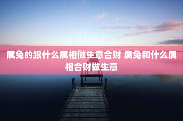 属兔的跟什么属相做生意合财 属兔和什么属相合财做生意