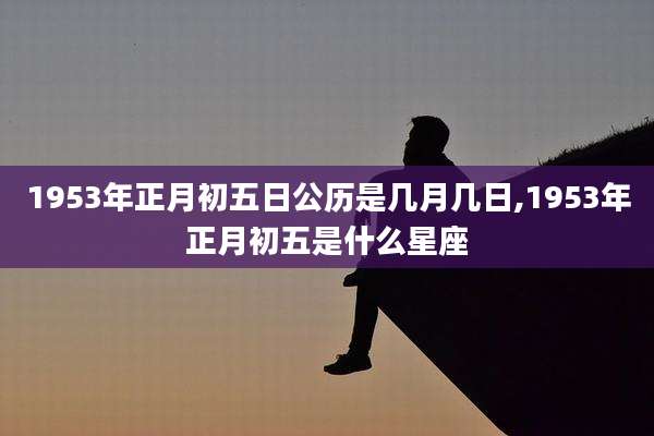 1953年正月初五日公历是几月几日,1953年正月初五是什么星座