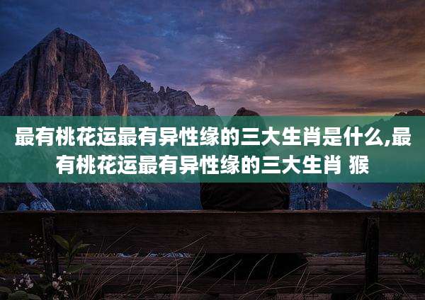 最有桃花运最有异性缘的三大生肖是什么,最有桃花运最有异性缘的三大生肖 猴