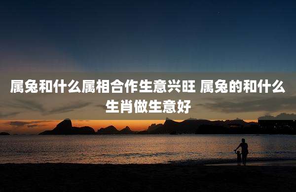 属兔和什么属相合作生意兴旺 属兔的和什么生肖做生意好