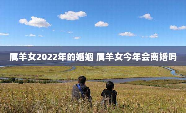 属羊女2022年的婚姻 属羊女今年会离婚吗