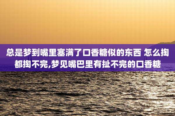 总是梦到嘴里塞满了口香糖似的东西 怎么掏都掏不完,梦见嘴巴里有扯不完的口香糖