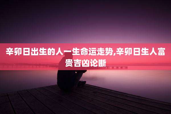 辛卯日出生的人一生命运走势,辛卯日生人富贵吉凶论断
