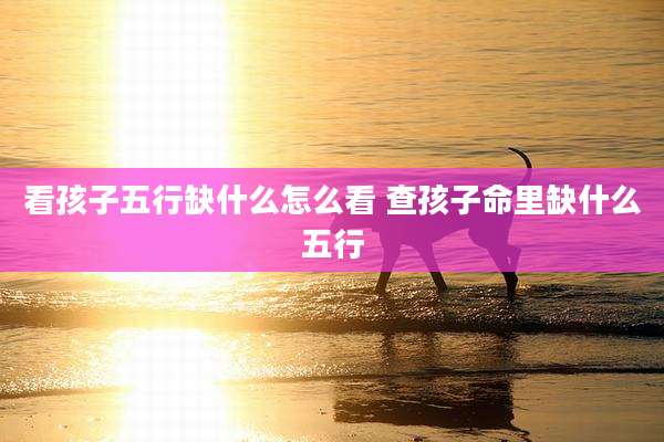 看孩子五行缺什么怎么看 查孩子命里缺什么五行