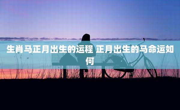 生肖马正月出生的运程 正月出生的马命运如何