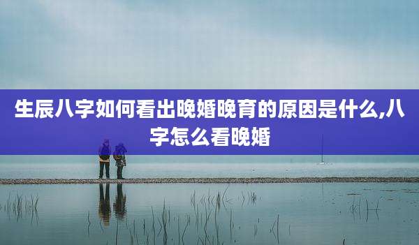 生辰八字如何看出晚婚晚育的原因是什么,八字怎么看晚婚