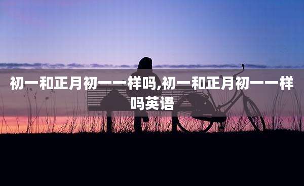初一和正月初一一样吗,初一和正月初一一样吗英语