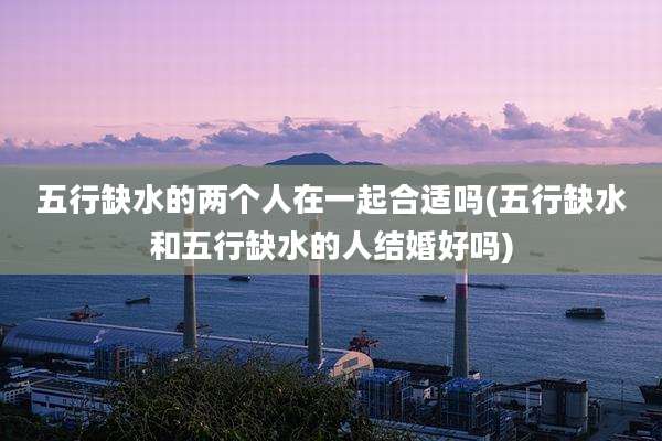 五行缺水的两个人在一起合适吗(五行缺水和五行缺水的人结婚好吗)