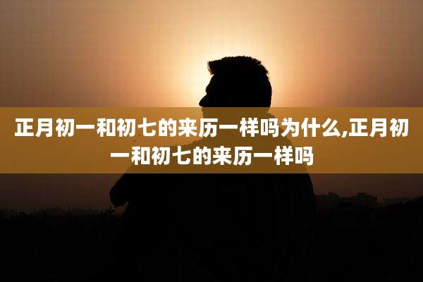 正月初一和初七的来历一样吗为什么,正月初一和初七的来历一样吗