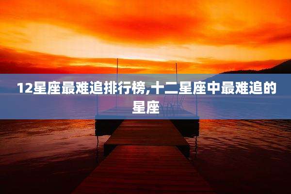 12星座最难追排行榜,十二星座中最难追的星座