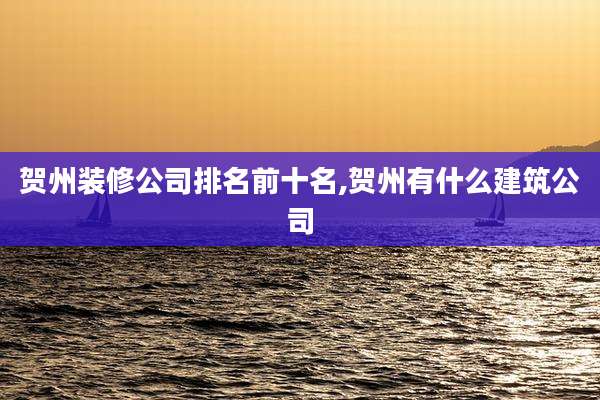 贺州装修公司排名前十名,贺州有什么建筑公司