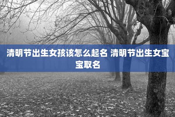 清明节出生女孩该怎么起名 清明节出生女宝宝取名