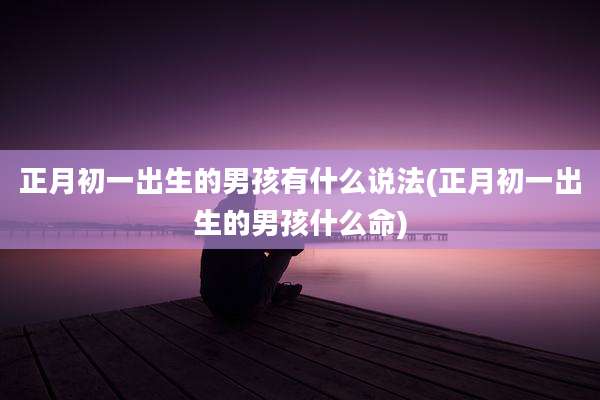 正月初一出生的男孩有什么说法(正月初一出生的男孩什么命)